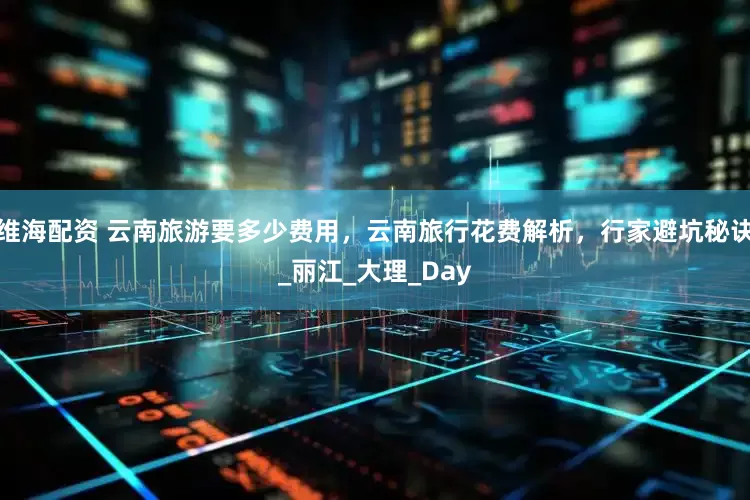 维海配资 云南旅游要多少费用，云南旅行花费解析，行家避坑秘诀_丽江_大理_Day