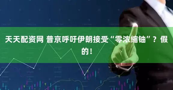 天天配资网 普京呼吁伊朗接受“零浓缩铀”？假的！