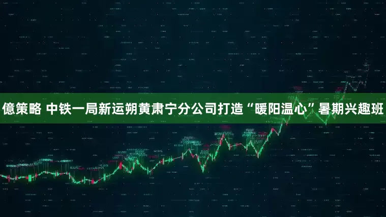 億策略 中铁一局新运朔黄肃宁分公司打造“暖阳温心”暑期兴趣班