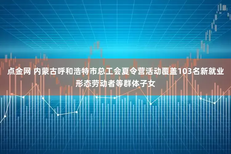点金网 内蒙古呼和浩特市总工会夏令营活动覆盖103名新就业形态劳动者等群体子女