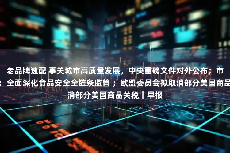 老品牌速配 事关城市高质量发展，中央重磅文件对外公布；市场监管总局：全面深化食品安全全链条监管 ；欧盟委员会拟取消部分美国商品关税丨早报