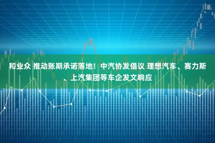 和业众 推动账期承诺落地！中汽协发倡议 理想汽车、赛力斯、上汽集团等车企发文响应