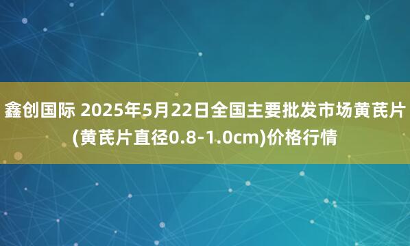 鑫创国际 2025年5月22日全国主要批发市场黄芪片(黄芪片直径0.8-1.0cm)价格行情