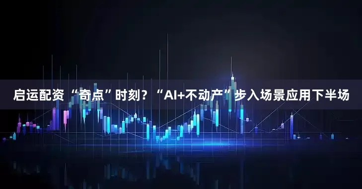 启运配资 “奇点”时刻？“AI+不动产”步入场景应用下半场